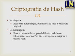 Criptografia de Hash
            
 Vantagem
   Ideal para autenticação, pois nunca se sabe a password
    original
 Desvantagem
   Mesmo que com baixa possibilidade, pode haver
    colisões (i.e. Informações diferentes podem originar o
    mesmo hash)




                                                             21
 