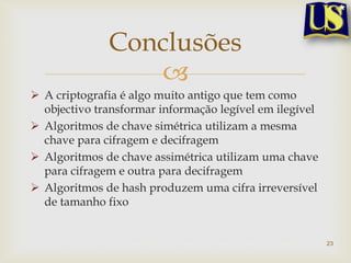 Conclusões
                 
 A criptografia é algo muito antigo que tem como
  objectivo transformar informação legível em ilegível
 Algoritmos de chave simétrica utilizam a mesma
  chave para cifragem e decifragem
 Algoritmos de chave assimétrica utilizam uma chave
  para cifragem e outra para decifragem
 Algoritmos de hash produzem uma cifra irreversível
  de tamanho fixo


                                                         23
 