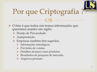 Por que Criptografia ?
           
 O fato é que todos nós temos informações que
  queremos manter em sigilo:
   Desejo de Privacidade.
   Autoproteção.
   Empresas também têm segredos.
        Informações estratégicas.
        Previsões de vendas.
        Detalhes técnicos como produtos.
        Resultados de pesquisa de mercado.
        Arquivos pessoais.

                                                 6
 