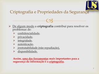 Criptografia e Propriedades da Segurança

                              
 De algum modo a criptografia contribui para resolver os
  problemas de:
      confidencialidade,
      privacidade,
      integridade,
      autenticação,
      irretratabilidade (não repudiação),
      disponibilidade.

   Assim, uma das ferramentas mais importantes para a
   segurança da informação é a criptografia.

                                                            7
 
