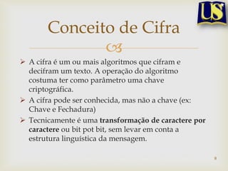 Conceito de Cifra
              
 A cifra é um ou mais algoritmos que cifram e
  decifram um texto. A operação do algoritmo
  costuma ter como parâmetro uma chave
  criptográfica.
 A cifra pode ser conhecida, mas não a chave (ex:
  Chave e Fechadura)
 Tecnicamente é uma transformação de caractere por
  caractere ou bit pot bit, sem levar em conta a
  estrutura linguística da mensagem.

                                                      9
 