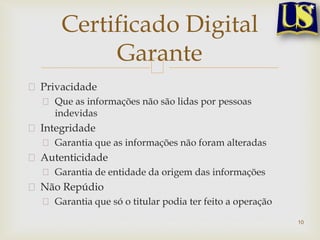Privacidade
Que as informações não são lidas por pessoas
indevidas
Integridade
Garantia que as informações não foram alteradas
Autenticidade
Garantia de entidade da origem das informações
Não Repúdio
Garantia que só o titular podia ter feito a operação
10
Certificado Digital
Garante
 