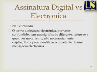 Não confundir
O termo assinatura electrónica, por vezes
confundido, tem um significado diferente: refere-se a
qualquer mecanismo, não necessariamente
criptográfico, para identificar o remetente de uma
mensagem electrónica
14
Assinatura Digital vs
Electronica
 