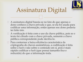 A assinatura digital baseia-se no fato de que apenas o
dono conhece a chave privada e que, se ela foi usada para
codificar uma informação, então apenas seu dono poderia
ter feito isto.
A verificação é feita com o uso da chave pública, pois se o
texto foi cifrado com a chave privada, somente a chave
pública correspondente pode decifra-lo.
Para contornar a baixa eficiência característica da
criptografia de chaves assimétricas, a codificação é feita
sobre o hash e não sobre o conteúdo em si, pois é mais
rápido codificar o hash (que possui tamanho fixo e
reduzido) do que a informação toda.
16
Assinatura Digital
 