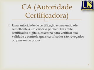 Uma autoridade de certificação é uma entidade
semelhante a um cartório público. Ela emite
certificados digitais, os assina para verificar sua
validade e controla quais certificados são revogados
ou passam de prazo.
9
CA (Autoridade
Certificadora)
 