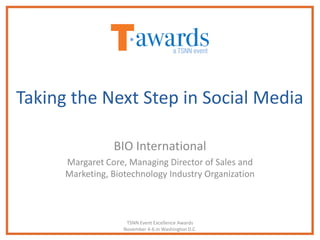 Taking the Next Step in Social Media

                 BIO International
      Margaret Core, Managing Director of Sales and
      Marketing, Biotechnology Industry Organization



                     TSNN Event Excellence Awards
                    November 4-6 in Washington D.C.
 