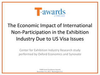 The Economic Impact of International
 Non-Participation in the Exhibition
   Industry Due to US Visa Issues
    Center for Exhibition Industry Research study
    performed by Oxford Economics and Synovate



                    TSNN Event Excellence Awards
                 November 4-6, 2011. Washington D.C.
 
