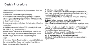 Design Procedure
1.Calculate applied moment (Mu) using beam span and
imposed loads.
2. Determine Effective Flange Width (be)
3. Choose the web dimensions (bw) and (h) based on
either negative bending requirements at the supports,
or shear requirements.
4. Assume, a=hf , then calculate (As) using the following
expression:
5. Check the assumed value of (a):In Equation 2, plug
the value of (be) found in Step 2.
If a< hf, design the beam as a rectangular section and
follow the design procedure of the rectangular beam.
If a> hf, design the beam a T-section and go to
Step 6
6. Compute the reinforcement area required to balance
the moment of the flange use Equation 3, and then
flange moment employ Equation 4
7. Calculate moment of the web:
8. Assume a rectangular stress block depth (such as a= 100
mm), then estimate the amount of reinforcement area (Asw)
required to balance the web moment:
The value of (d) should be computed using the following
formula:
d= beam height-concrete cover- stirrup diameter-
0.5*longitudinal steel diameter Equation 7
Then check assumed rectangular stress block depth (a) using
(Asw):
Use the new (a) and plug it into Equation 6, then compute
new (Asw). Repeat this process till correct (Asw) is reached.
Commonly three trials are enough.
9. Compute total As which is equal to (Asf+Asw), then
determine the number of reinforcement:
No. of Bars= As/ area of single bar Equation 9
10. sketch the final design on which all necessary data are
represented.
 