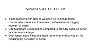 ADVANTAGES OF T BEAM
● T-beam casting with slab as we know so Its flange takes
compressive stress and that mean It will resist more sagging
moment of beam.
● Depth of beam is reduced as compared to ordinary beam so better
headroom advantage.
● Over longer span T-beam is used rather than ordinary beam for
reducing the deflection of beam
 