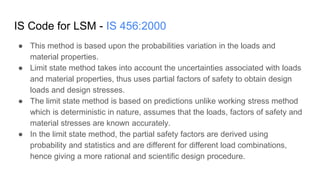 IS Code for LSM - IS 456:2000
● This method is based upon the probabilities variation in the loads and
material properties.
● Limit state method takes into account the uncertainties associated with loads
and material properties, thus uses partial factors of safety to obtain design
loads and design stresses.
● The limit state method is based on predictions unlike working stress method
which is deterministic in nature, assumes that the loads, factors of safety and
material stresses are known accurately.
● In the limit state method, the partial safety factors are derived using
probability and statistics and are different for different load combinations,
hence giving a more rational and scientific design procedure.
 