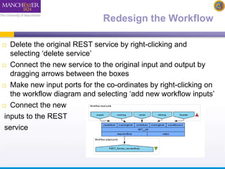 Redesign the Workflow 
 Delete the original REST service by right-clicking and 
selecting ‘delete service’ 
 Connect the new service to the original input and output by 
dragging arrows between the boxes 
 Make new input ports for the co-ordinates by right-clicking on 
the workflow diagram and selecting ‘add new workflow inputs’ 
 Connect the new 
inputs to the REST 
service 
 