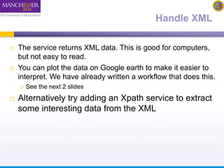 Handle XML 
 The service returns XML data. This is good for computers, 
but not easy to read. 
 You can plot the data on Google earth to make it easier to 
interpret. We have already written a workflow that does this. 
 See the next 2 slides 
 Alternatively try adding an Xpath service to extract 
some interesting data from the XML 
 