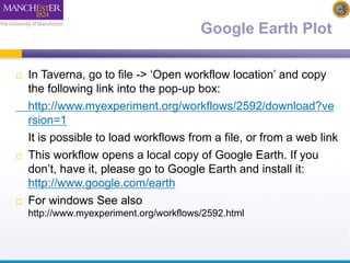 Google Earth Plot 
 In Taverna, go to file -> ‘Open workflow location’ and copy 
the following link into the pop-up box: 
http://www.myexperiment.org/workflows/2592/download?ve 
rsion=1 
It is possible to load workflows from a file, or from a web link 
 This workflow opens a local copy of Google Earth. If you 
don’t, have it, please go to Google Earth and install it: 
http://www.google.com/earth 
 For windows See also 
http://www.myexperiment.org/workflows/2592.html 
 