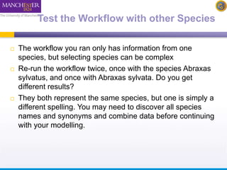 Test the Workflow with other Species 
 The workflow you ran only has information from one 
species, but selecting species can be complex 
 Re-run the workflow twice, once with the species Abraxas 
sylvatus, and once with Abraxas sylvata. Do you get 
different results? 
 They both represent the same species, but one is simply a 
different spelling. You may need to discover all species 
names and synonyms and combine data before continuing 
with your modelling. 
