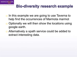  In this example we are going to use Taverna to 
help find the occurrences of Marmota marmot 
 Optionally we will then show the locations using 
google earth. 
 Alternatively a xpath service could be added to 
extract interesting data. 
 