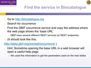 Find the service in Biocatalogue 
 Go to http://biocatalogue.org 
 Search for occurrence 
 Find the GBIF occurrence service and copy the address where 
the web page shows the ‘base URL’ 
 GBIF have several different REST services (or REST endpoints) 
 (It should look like this: 
http://data.gbif.org/ws/rest/occurrence ) 
 Hint: Sometime opening the base URL in a web browser will 
open a useful help page 
 We used this information to get the parameters used on the next slides 
 
