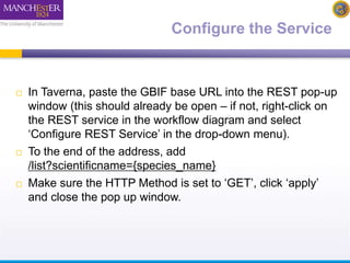 Configure the Service 
 In Taverna, paste the GBIF base URL into the REST pop-up 
window (this should already be open – if not, right-click on 
the REST service in the workflow diagram and select 
‘Configure REST Service’ in the drop-down menu). 
 To the end of the address, add 
/list?scientificname={species_name} 
 Make sure the HTTP Method is set to ‘GET’, click ‘apply’ 
and close the pop up window. 
 