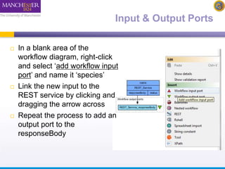 Input & Output Ports 
 In a blank area of the 
workflow diagram, right-click 
and select ‘add workflow input 
port’ and name it ‘species’ 
 Link the new input to the 
REST service by clicking and 
dragging the arrow across 
 Repeat the process to add an 
output port to the 
responseBody 
 