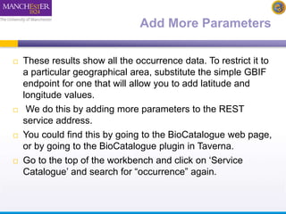 Add More Parameters 
 These results show all the occurrence data. To restrict it to 
a particular geographical area, substitute the simple GBIF 
endpoint for one that will allow you to add latitude and 
longitude values. 
 We do this by adding more parameters to the REST 
service address. 
 You could find this by going to the BioCatalogue web page, 
or by going to the BioCatalogue plugin in Taverna. 
 Go to the top of the workbench and click on ‘Service 
Catalogue’ and search for “occurrence” again. 
 