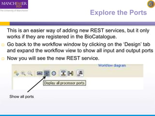 Explore the Ports 
This is an easier way of adding new REST services, but it only 
works if they are registered in the BioCatalogue. 
 Go back to the workflow window by clicking on the ‘Design’ tab 
and expand the workflow view to show all input and output ports 
 Now you will see the new REST service. 
Show all ports 
 