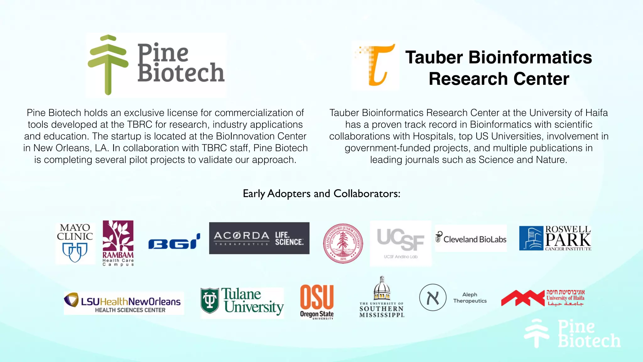 Tauber Bioinformatics
Research Center
Tauber Bioinformatics Research Center at the University of Haifa
has a proven track record in Bioinformatics with scientiﬁc
collaborations with Hospitals, top US Universities, involvement in
government-funded projects, and multiple publications in
leading journals such as Science and Nature.
Pine Biotech holds an exclusive license for commercialization of
tools developed at the TBRC for research, industry applications
and education. The startup is located at the BioInnovation Center
in New Orleans, LA. In collaboration with TBRC staff, Pine Biotech
is completing several pilot projects to validate our approach.
Aleph
Therapeutics‫א‬
Early Adopters and Collaborators:
 