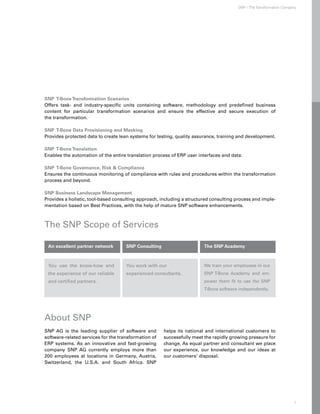SNP – The Transformation Company




SNP T-Bone Transformation Scenarios
Offers task- and industry-specific units containing software, methodology and predefined business
content for particular transformation scenarios and ensure the effective and secure execution of
the transformation.

SNP T-Bone Data Provisioning and Masking
Provides protected data to create lean systems for testing, quality assurance, training and development.

S
NP T-Bone Translation
Enables the automation of the entire translation process of ERP user interfaces and data.

S
NP T-Bone Governance, Risk  Compliance
Ensures the continuous monitoring of compliance with rules and procedures within the transformation
process and beyond.

S
NP Business Landscape Management
Provides a holistic, tool-based consulting approach, including a structured consulting process and imple-
mentation based on Best Practices, with the help of mature SNP software enhancements.



The SNP Scope of Services

 An excellent partner network        SNP Consulting                     The SNP Academy



 You use the know-how and            You work with our                  We train your employees in our
 the experience of our reliable      experienced consultants.           SNP T-Bone Academy and em-
 and certified partners.                                                power them fit to use the SNP
                                                                        T-Bone software independently.




About SNP
SNP AG is the leading supplier of software and        helps its national and international customers to
software-related services for the transformation of   successfully meet the rapidly growing pressure for
ERP systems. As an innovative and fast-growing        change. As equal partner and consultant we place
company SNP AG currently employs more than            our experience, our knowledge and our ideas at
200 employees at locations in Germany, Austria,       our customers’ disposal.
Switzerland, the U.S.A. and South Africa. SNP




                                                                                                                      7
 