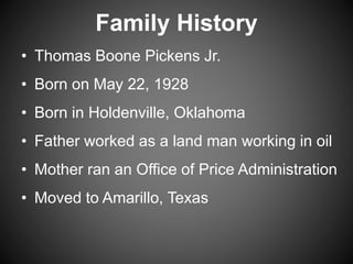 Family History
• Thomas Boone Pickens Jr.
• Born on May 22, 1928
• Born in Holdenville, Oklahoma
• Father worked as a land man working in oil
• Mother ran an Office of Price Administration
• Moved to Amarillo, Texas
 