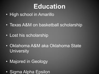 Education
• High school in Amarillo
• Texas A&M on basketball scholarship
• Lost his scholarship
• Oklahoma A&M aka Oklahoma State
University
• Majored in Geology
• Sigma Alpha Epsilon
 