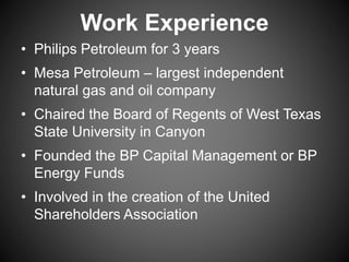 Work Experience
• Philips Petroleum for 3 years
• Mesa Petroleum – largest independent
natural gas and oil company
• Chaired the Board of Regents of West Texas
State University in Canyon
• Founded the BP Capital Management or BP
Energy Funds
• Involved in the creation of the United
Shareholders Association
 