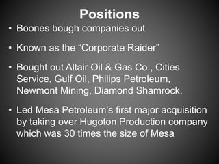 Positions
• Boones bough companies out
• Known as the “Corporate Raider”
• Bought out Altair Oil & Gas Co., Cities
Service, Gulf Oil, Philips Petroleum,
Newmont Mining, Diamond Shamrock.
• Led Mesa Petroleum’s first major acquisition
by taking over Hugoton Production company
which was 30 times the size of Mesa
 
