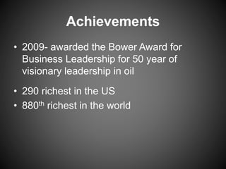 Achievements
• 2009- awarded the Bower Award for
Business Leadership for 50 year of
visionary leadership in oil
• 290 richest in the US
• 880th richest in the world
 