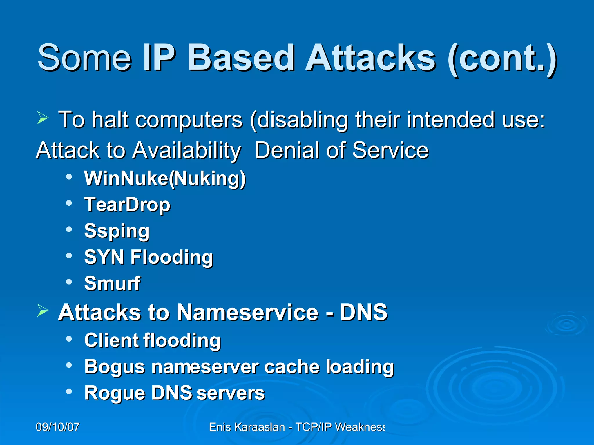 Some  IP Based Attacks  (cont.) To halt computers (disabling their intended use:  Attack to Availability  Denial of Service WinNuke(Nuking) TearDrop Ssping SYN Flooding Smurf   Attacks to Nameservice - DNS Client flooding Bogus nameserver cache loading Rogue DNS servers 