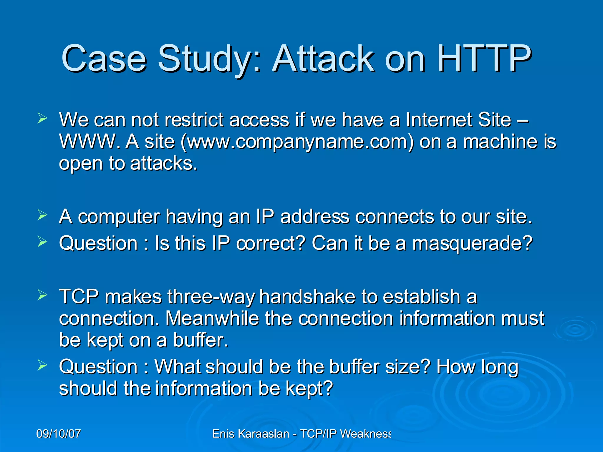 C ase  S tudy : Attack on HTTP  We can not restrict access if we have a Internet Site – WWW. A site (www.companyname.com) on a machine is open to attacks.  A computer having an IP address connects to our site. Question : Is this IP correct? Can it be a masquerade? TCP makes three-way handshake to establish a connection. Meanwhile the connection information must be kept on a buffer. Question : What should be the buffer size? How long should the information be kept? 