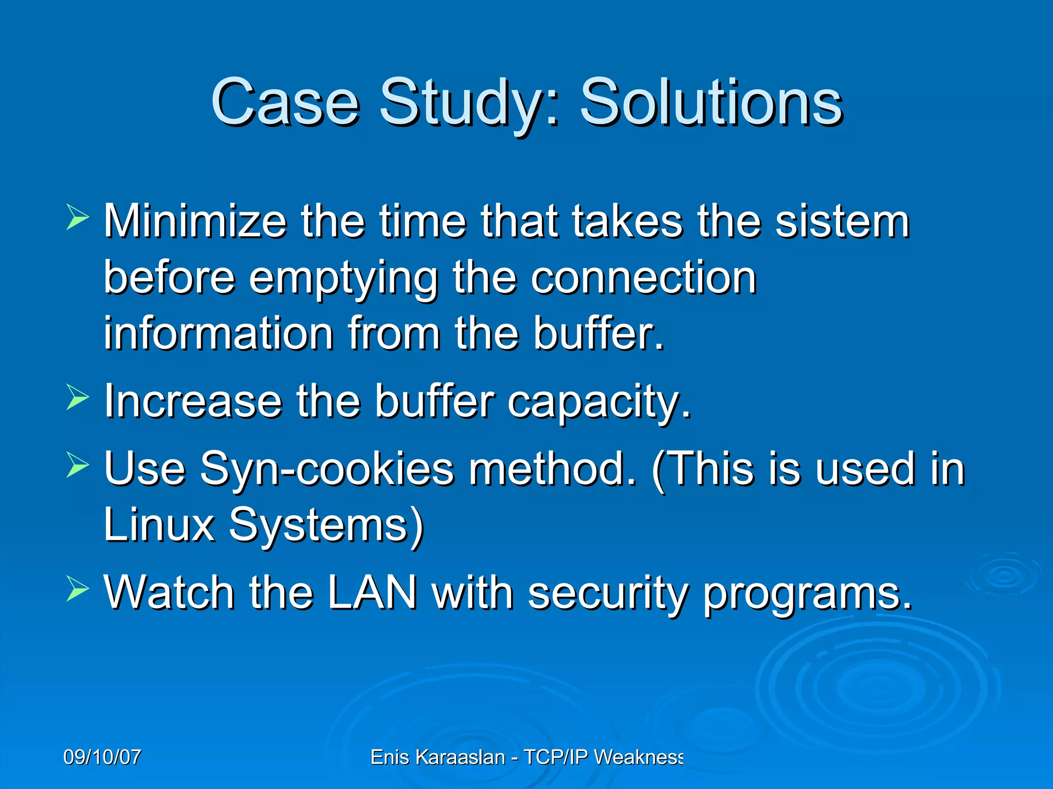 Case Study: Solutions Minimize the time that takes the sistem before emptying the connection information from the buffer. Increase the buffer capacity. Use Syn-cookies method. (This is used in Linux Systems) Watch the LAN with security programs. 