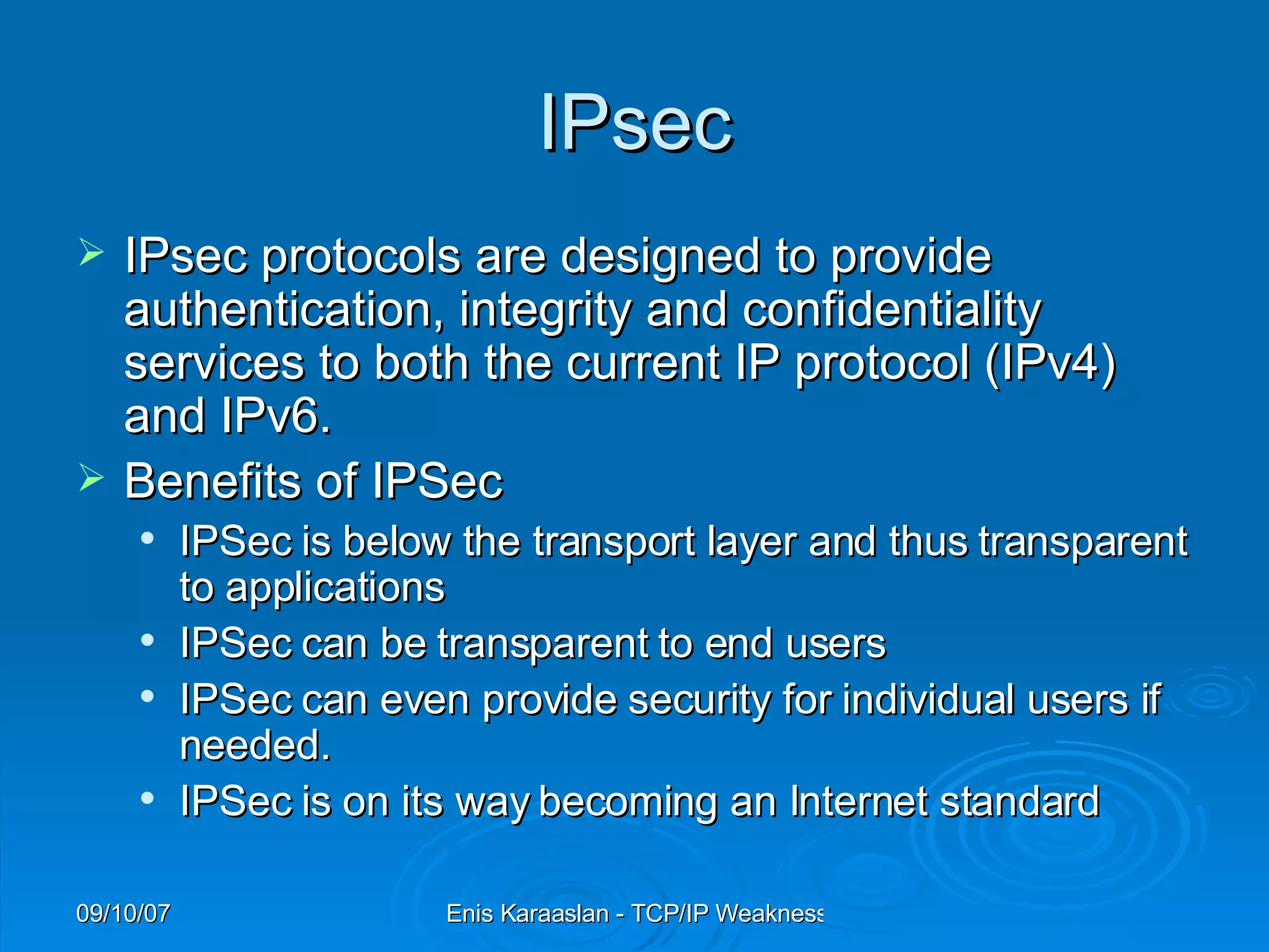 IPsec IPsec protocols are designed to provide authentication, integrity and confidentiality services to both the current IP protocol (IPv4) and IPv6.  Benefits of IPSec IPSec is below the transport layer and thus transparent to applications IPSec can be transparent to end users IPSec can even provide security for individual users if needed. IPSec is on its way becoming an Internet standard 
