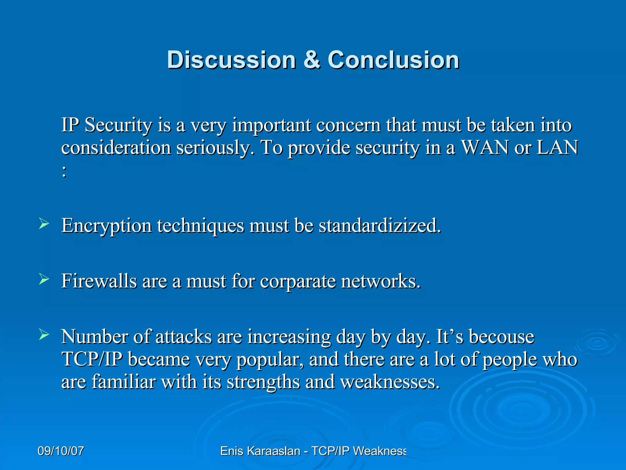 Discussion & Conclusion IP Security is a very important concern that must be taken into consideration seriously. To provide security in a WAN or LAN : Encryption techniques must be standardizized. Firewalls are a must for corparate networks.  Number of attacks are increasing day by day. It’s becouse TCP/IP became very popular, and there are a lot of people who are familiar with its strengths and weaknesses. 