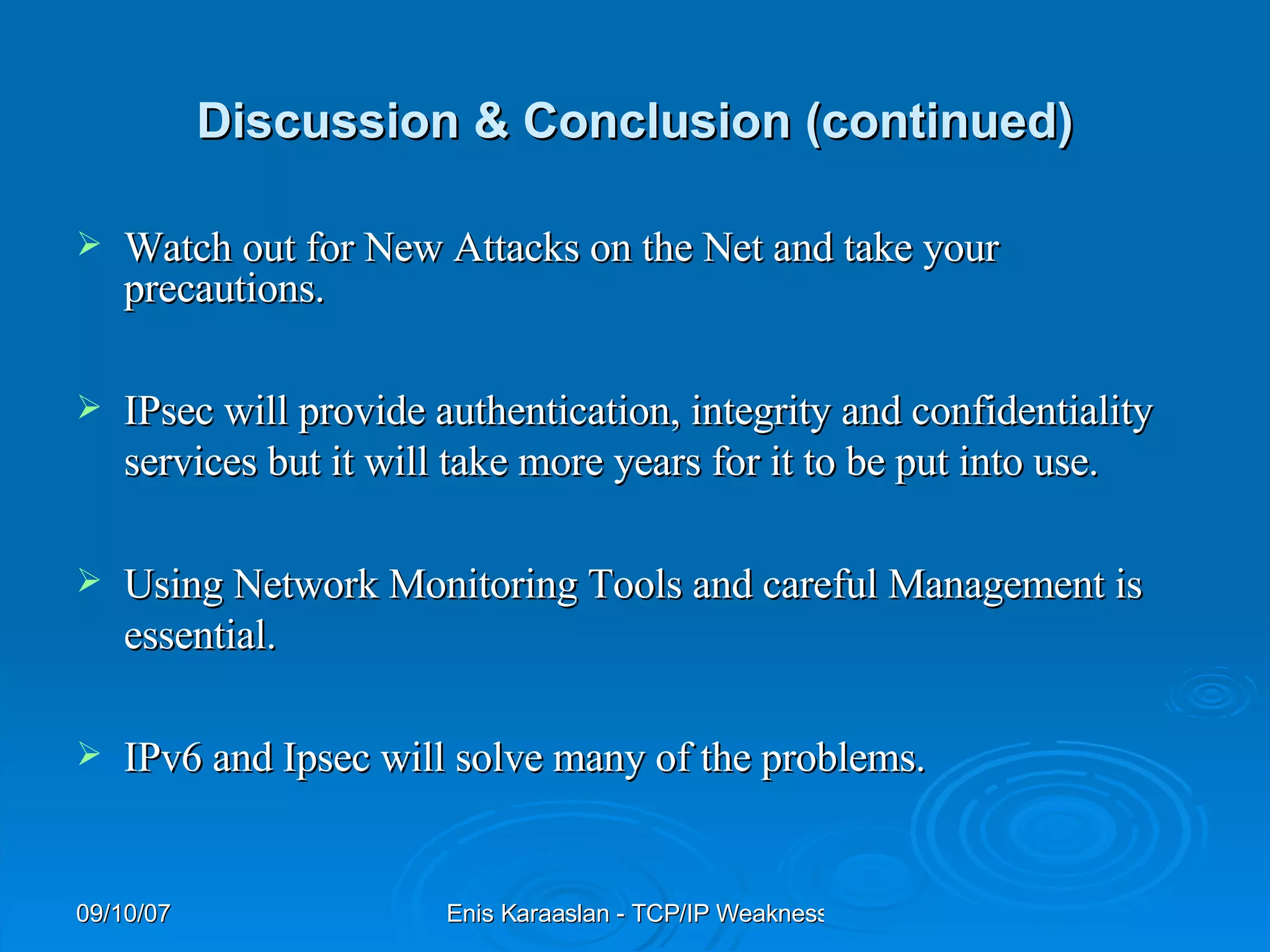 Discussion & Conclusion (continued) Watch out for New Attacks on the Net and take your precautions. IPsec will provide authentication, integrity and confidentiality services but it will take more years for it to be put into use. Using Network Monitoring Tools and careful Management is essential. IPv6 and Ipsec will solve many of the problems. 