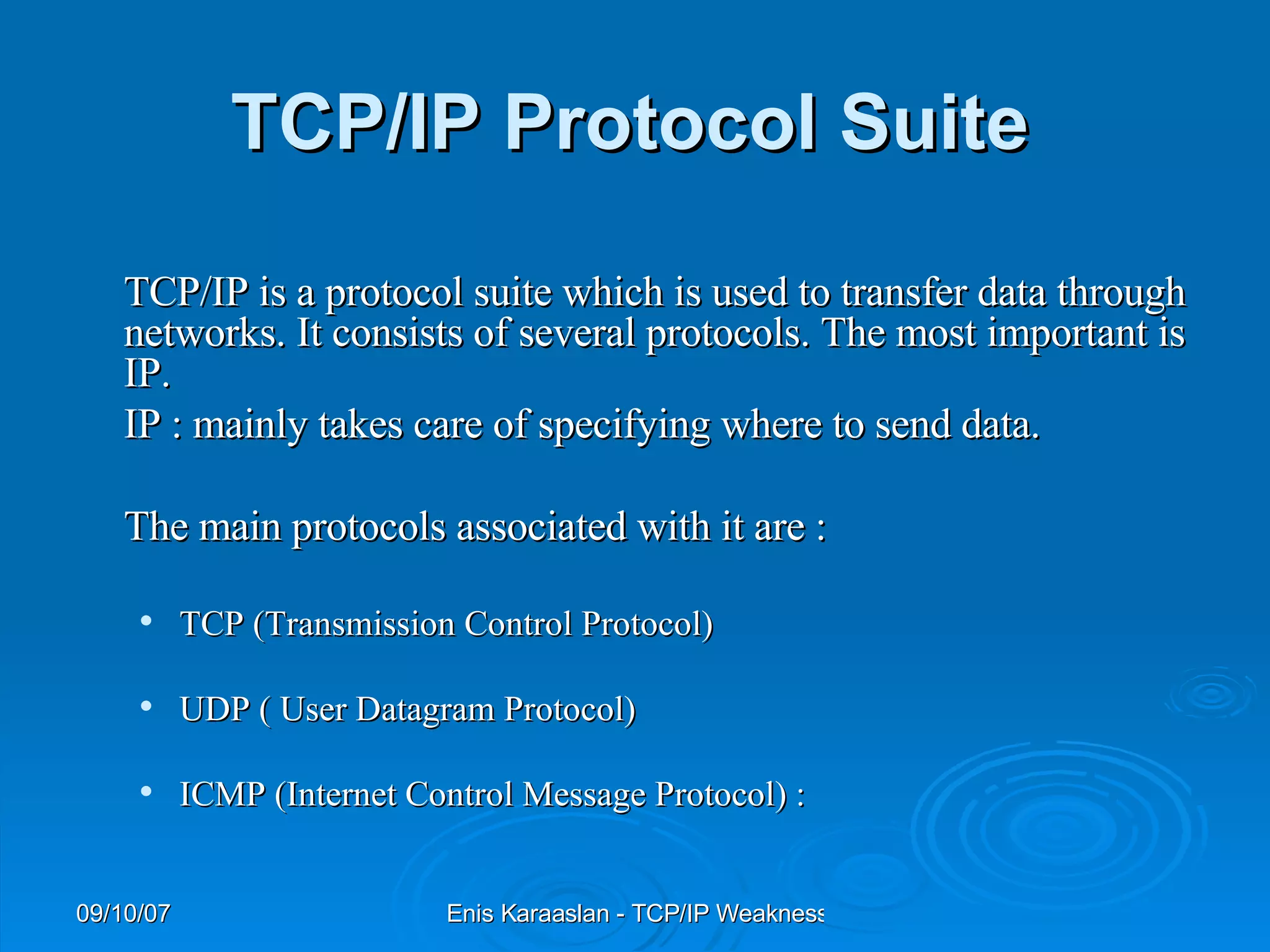 TCP/IP Protocol Suite   TCP/IP is a protocol suite which is used to transfer data through networks. It consists of several protocols. The most important is IP.   IP : mainly takes care of specifying where to send data.  The main protocols associated with it are :   TCP (Transmission Control Protocol) UDP ( User Datagram Protocol) ICMP (Internet Control Message Protocol) : 