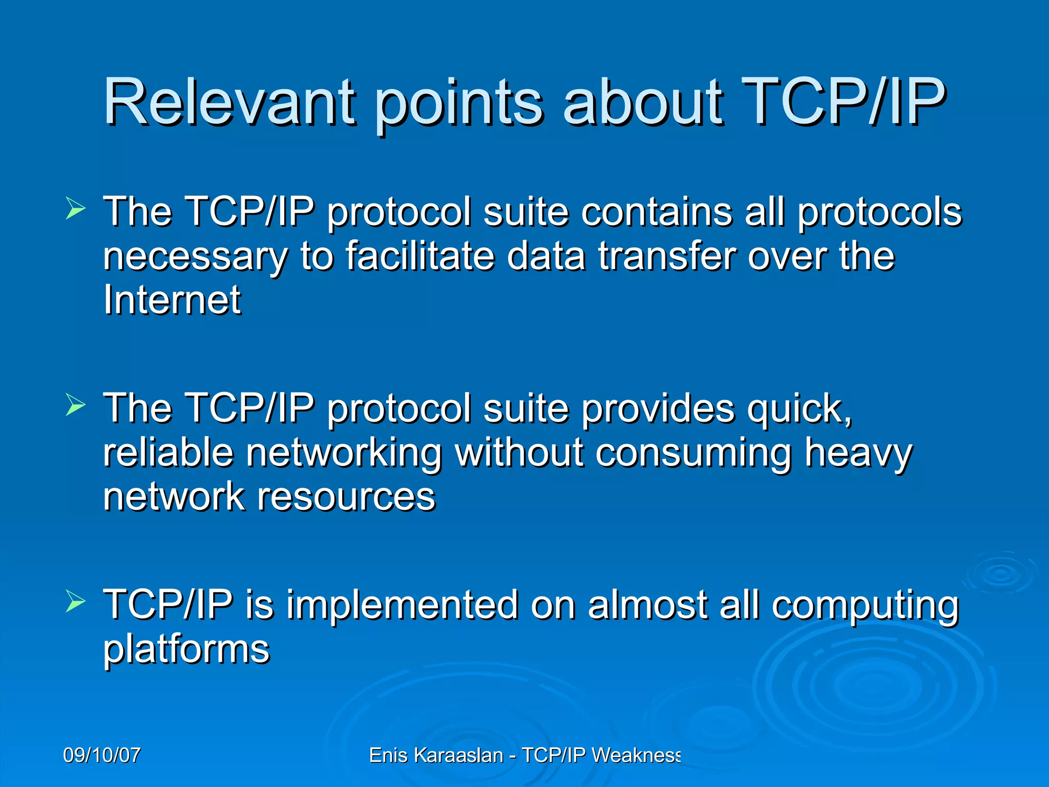 Relevant points about TCP/IP The TCP/IP protocol suite contains all protocols necessary to facilitate data transfer over the Internet  The TCP/IP protocol suite provides quick, reliable networking without consuming heavy network resources  TCP/IP is implemented on almost all computing platforms  