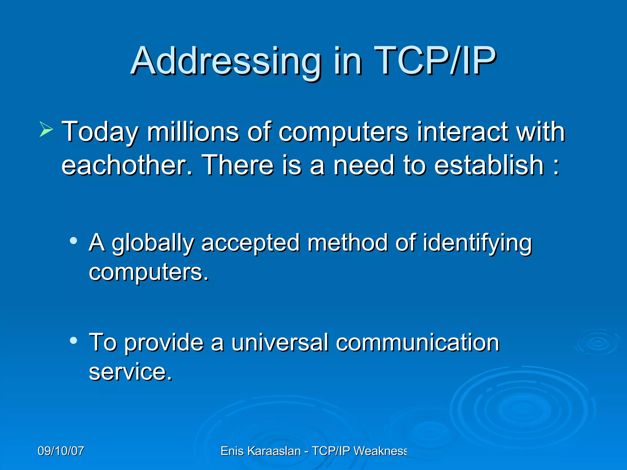 Addressing in TCP/IP Today millions of computers interact with eachother. There is a need to establish : A globally accepted method of identifying computers.  To provide a universal communication service. 
