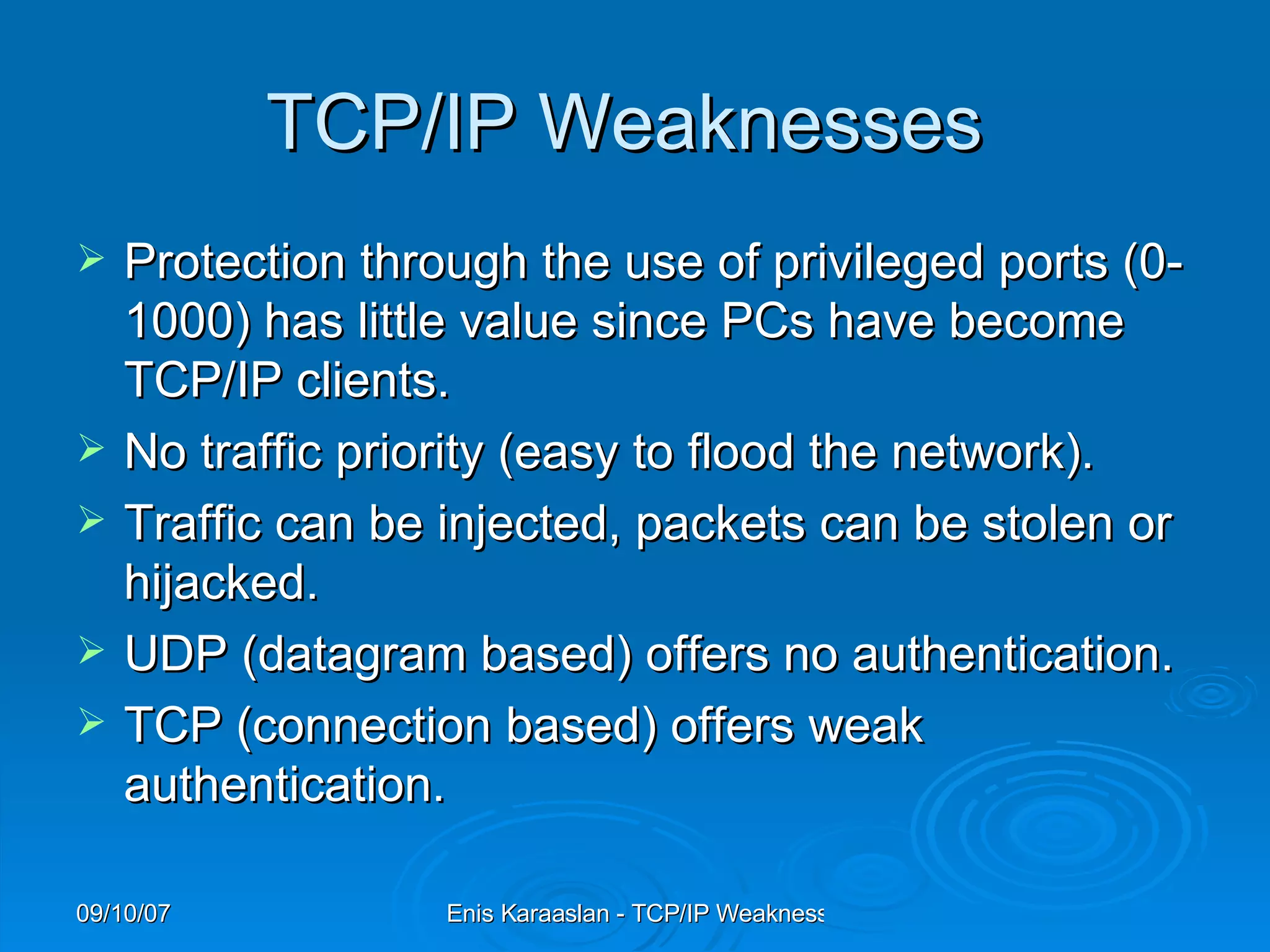 TCP/IP Weaknesses  Protection through the use of privileged ports (0-1000) has little value since PCs have become TCP/IP clients.  No traffic priority (easy to flood the network).  Traffic can be injected, packets can be stolen or hijacked.  UDP (datagram based) offers no authentication.  TCP (connection based) offers weak authentication.  