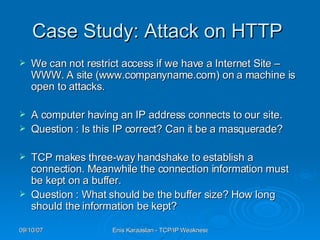 C ase  S tudy : Attack on HTTP  We can not restrict access if we have a Internet Site – WWW. A site (www.companyname.com) on a machine is open to attacks.  A computer having an IP address connects to our site. Question : Is this IP correct? Can it be a masquerade? TCP makes three-way handshake to establish a connection. Meanwhile the connection information must be kept on a buffer. Question : What should be the buffer size? How long should the information be kept? 