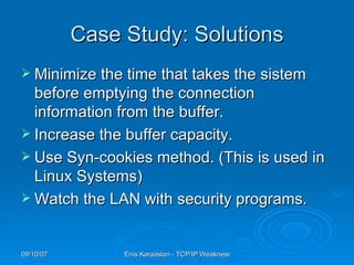 Case Study: Solutions Minimize the time that takes the sistem before emptying the connection information from the buffer. Increase the buffer capacity. Use Syn-cookies method. (This is used in Linux Systems) Watch the LAN with security programs. 