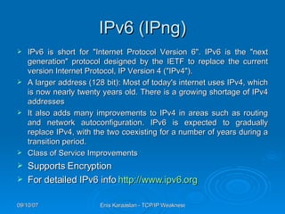 IPv6 (IPng) IPv6 is short for "Internet Protocol Version 6". IPv6 is the "next generation" protocol designed by the IETF to replace the current version Internet Protocol, IP Version 4 ("IPv4").  A larger address (128 bit): Most of today's internet uses IPv4, which is now nearly twenty years old. There is a growing shortage of IPv4 addresses It also adds many improvements to IPv4 in areas such as routing and network autoconfiguration. IPv6 is expected to gradually replace IPv4, with the two coexisting for a number of years during a transition period.  Class of Service Improvements Supports Encryption For detailed IPv6 info  http://www.ipv6.org   
