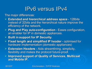 IPv6 versus IPv4 The major differences : Extended and hierarchical address space  - 128bits instead of 32bits   and the hierarchical nature improve the efficiency of the network.  Plug and Play auto-configuration  - Eases configuration, an enabler for IP in domestic appliances.  Built in support for IP Security .  Fixed length and simplified IP header  - optimised for hardware implementation  ( domestic appliances )   Extension Headers  - Aids streamlining, simplicity, flexibility and makes the protocol future-proof.  Improved support of Quality of Services, Multicast and Mobile IP.  