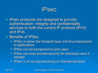 IPsec IPsec protocols are designed to provide authentication, integrity and confidentiality services to both the current IP protocol (IPv4) and IPv6.  Benefits of IPSec IPSec is below the transport layer and thus transparent to applications IPSec can be transparent to end users IPSec can even provide security for individual users if needed. IPSec is on its way becoming an Internet standard 