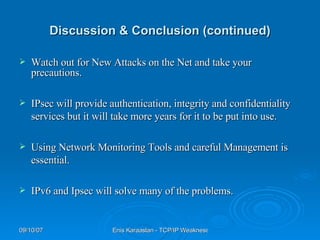 Discussion & Conclusion (continued) Watch out for New Attacks on the Net and take your precautions. IPsec will provide authentication, integrity and confidentiality services but it will take more years for it to be put into use. Using Network Monitoring Tools and careful Management is essential. IPv6 and Ipsec will solve many of the problems. 