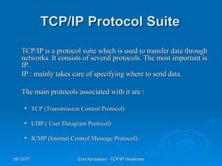 TCP/IP Protocol Suite   TCP/IP is a protocol suite which is used to transfer data through networks. It consists of several protocols. The most important is IP.   IP : mainly takes care of specifying where to send data.  The main protocols associated with it are :   TCP (Transmission Control Protocol) UDP ( User Datagram Protocol) ICMP (Internet Control Message Protocol) : 