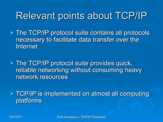 Relevant points about TCP/IP The TCP/IP protocol suite contains all protocols necessary to facilitate data transfer over the Internet  The TCP/IP protocol suite provides quick, reliable networking without consuming heavy network resources  TCP/IP is implemented on almost all computing platforms  