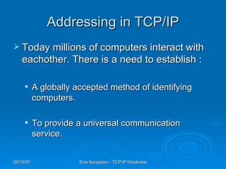 Addressing in TCP/IP Today millions of computers interact with eachother. There is a need to establish : A globally accepted method of identifying computers.  To provide a universal communication service. 